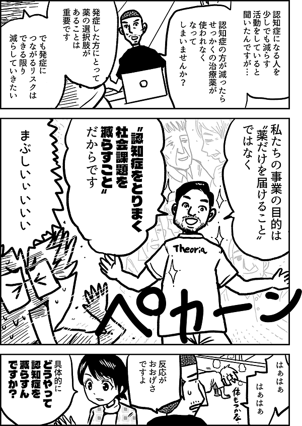 認知症になる人を 少しでも減らす 活動をしていると 聞いたんですが… 認知症の方 が減ったら せっかくの治療薬が 使われなく なって しまいませんか？ 発症した方にとって 薬の選択肢があることは重要です。 でも、発症につながるリスクは できる限り減らしていきたい。 私たちの事業の目的は 〝薬だけを届ける こと〟 ではなく 〝認知症をとりまく 社会課題 を 減らすこと〟 だからです まぶしいぃいいい はぁはぁ はぁはぁ 反応が おおげさ ですよ 具体的に どうやって 認知症を 減らすん ですか？