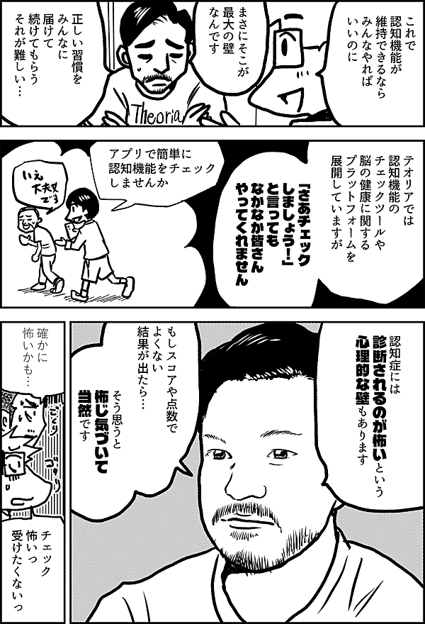 これで 認知機能が維持 できるなら みんなやれば いいのに まさにそこが 最大の壁なんです 正しい習慣を みんなに届けて 続けてもらう それが難しい テオリアでは 認知機能の チェック ツールや 脳の健康に関する プラットフォームを 展開していますが 「さあチェック しましょう！」 と言っても なかなか皆さん やってくれません アプリで簡単に認知機能をチェックしませんか No 認知症には 診断されるのが怖いという 心理的な壁もあります もしスコアや点数 で よくない 結果が出たら… そう思うと 怖じ気づいて当然です 確かに 怖いかも… チェック 怖いっ 受けたくないっ