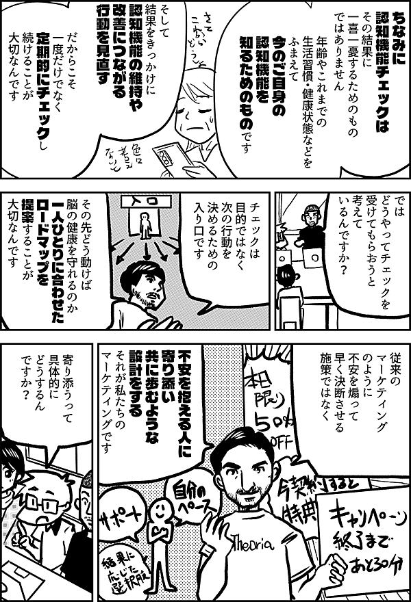 ちなみに認知機能チェックは、 その結果に一喜一憂するためのものではありません。 年齢やこれまでの生活習慣・健康状態などをふまえて、 今のご自身の認知機能を知るためのものです。 そして、結果をきっかけに 認知機能の維持や改善につながる行動を見直す。 だからこそ、一度だけでなく 定期的にチェックし続けることが大切なんです。 では どうやってチェック を 受けてもらおうと 考えて いるんですか？ チェック は 目的ではなく 次の行動を 決めるための 入り口です その先どう動けば 脳の健康を守れるのか 一人ひとりに合わせた ロードマップを 提案することが 大切なんです 従来の マーケティング のように 不安を煽って 早く決断させる 施策ではなく 不安を抱える人に 寄り添い 共に歩むような 設計をする それが私たちの マーケティングです 寄り添うって 具体的に どうするん ですか？