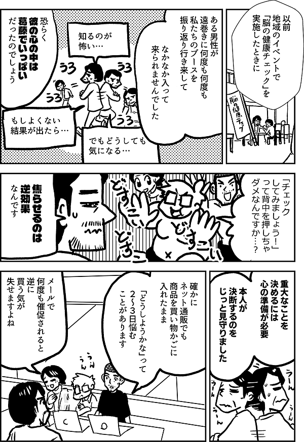 以前 地域のイベントで 「脳の健康チェック」を 実施したときに ある男性が 遠巻きに何度も何度も 私たちのブースを振り返り 行き来して なかなか入って 来られませんでした 恐らく 彼の心の中は 葛藤でいっぱい だったのでしょう 知るのが 怖い… もしよくない 結果が出たら… でも どうしても 気になる 「チェック してみましょう！」 って背中を押しちゃ ダメなんですか…？ 焦らせるのは 逆効果なんです 重大なことを 決めるには 心の準備が必要 本人が 決断するのを じっと見守りました 確かに ネット通販でも 商品を買い物かごに 入れたまま 「どうしようかな」って ２～３日悩む ことがあります メールで 何度も催促されると 逆に 買う気が失せますよね