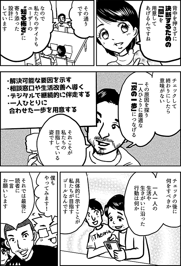 背中を押さずに 決断するための 「間」を用意 してあげるんですね その通り です なので 私たちのサイトも ユーザーの 〝知る怖さ〟に 寄り添った 設計に しています チェック して 終わりにしたら 意味がない その原因を探り 一人ひとりに最適な 「次の一歩」につなげる それこそが 私たちの目指している 姿です ・解決可能な要因を示す ・相談窓口 や生活改善へ導く ・デジタルで継続的に伴走する ・一人ひとりに合わせた一歩を用意する チェック の後に 何をすべきか 一人一人の 生活や生きがいに沿った 行動は何か 具体的に示すことが 私たちが目指す ゴールなんです 僕も やってみます！ それでは最後に 読者に 一言 お願いします