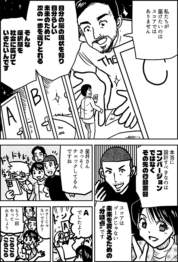 私たちが 届けたいのは スコア では ありません 自分の脳の現状を知り 自分らしい 未来のために 次の一歩を選びとれる そんな 選択肢を 社会に 広げていきたいんです 本当に 設計すべきなのは、 コンバージョン ではなく その先の行動変容 スコア は ゴールじゃない 未来を変えるための 〝分岐点〟です 星井さん さっそく チェック してるん ですね A でしたよ！ エラーじゃないですか？ もう一回 やって みましょう こらこら こらこら