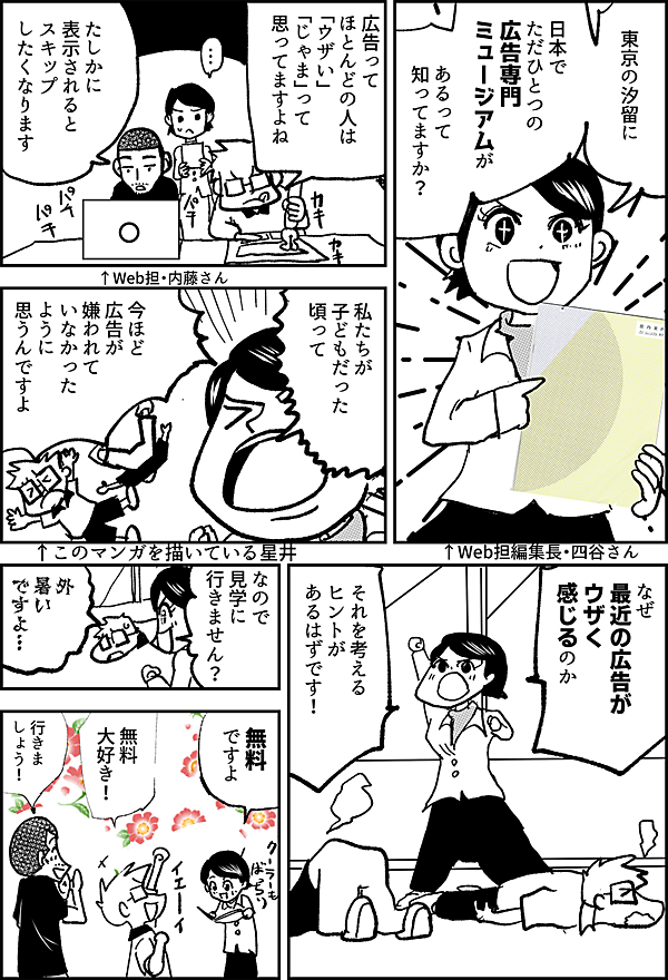 東京の汐留に 日本で ただひとつの 広告専門 ミュージアムが あるって 知ってますか？ ↑Web担編集長・四谷さん 広告って ほとんどの人は 「ウザい」 「じゃま」って 思ってますよね ↑Web担・内藤さん たしかに 表示されると スキップ したくなります ↑このマンガを描いている星井 私たちが 子どもだった 頃って 今ほど 広告が 嫌われて いなかった ように 思うんですよ なぜ 最近の広告が ウザく感じるのか それを考える ヒントが あるはずです！ なので 見学に 行きません？ 外 暑い ですよ… 無料 ですよ 無料 大好き！ 行きましょう！