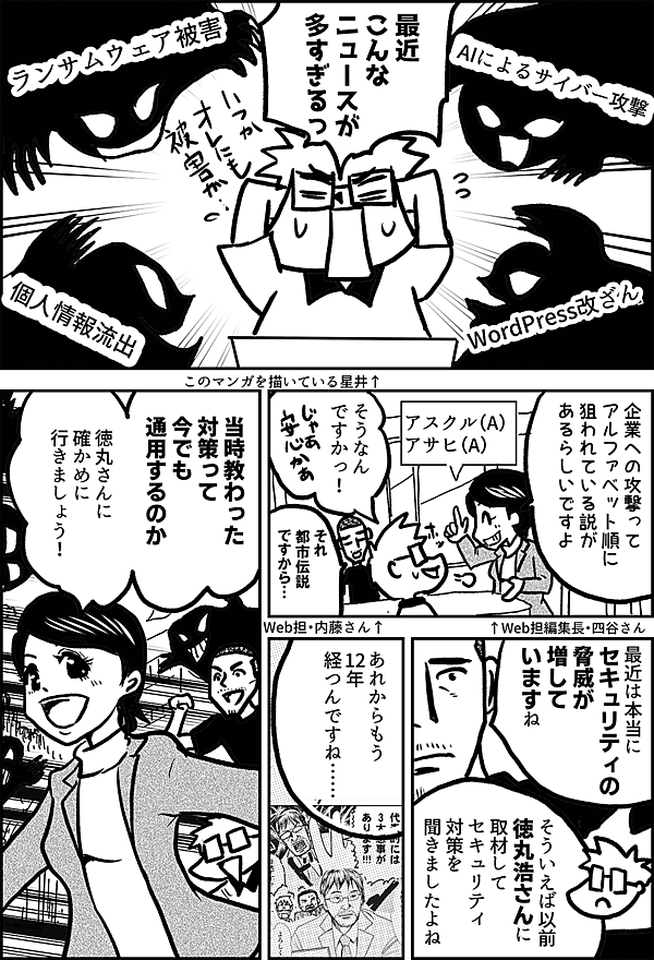「ランサムウェア被害」 「AIによるサイバー攻撃」 「WordPress改ざん」 「個人情報流出」 最近 こんな ニュースが 多すぎるっ このマンガを描いている星井↑ 企業への攻撃って アルファベット順に 狙われている説が あるらしいですよ ↑Web担編集長・四谷さん アスクル（A） アサヒ（A） そうなん ですかっ！ それ 都市伝説 ですから… Web担・内藤さん↑ 最近は 本当に セキュリティの 脅威が 増していますね そういえば以前 徳丸浩さんに 取材して セキュリティ 対策を 聞きましたよね あれからもう 12年 経つんですね…… 当時教わった 対策って 今でも 通用するのか 徳丸さんに 確かめに 行きましょう！