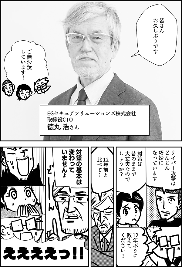 皆さん お久しぶりです EGセキュアソリューションズ株式会社　 取締役CTO 徳丸 浩さん ご無沙汰 しています！ サイバー攻撃は どんどん 巧妙に なっています 対策は 昔のままで 大丈夫なのでしょうか？ 12年ぶりに 教えて ください！　 12年前と比べて… 対策の基本は 変わって いませんよ ええええっ!!
