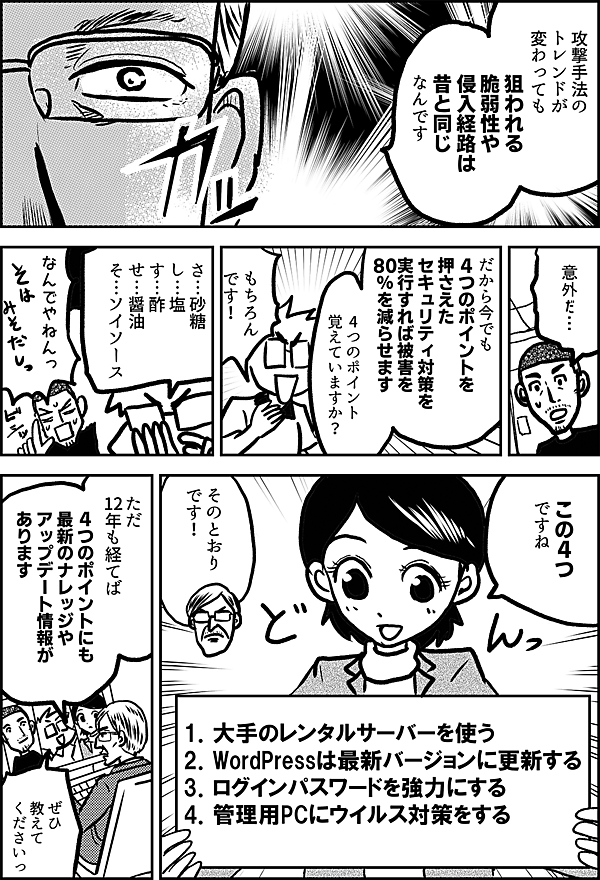 攻撃手法の トレンドが 変わっても 狙われる 脆弱性や 侵入経路は 昔と 同じなんです 意外だ… だから今でも 4つのポイントを 押さえた セキュリティ対策を 実行すれば 被害を 80％を減らせます 4つのポイント 覚えていますか？ もちろん です！ さ…砂糖 し…塩 す…酢 せ…醤油 そ…ソイソース なんでやねんっ この4つ ですね 1．大手のレンタルサーバーを使う 2．WordPressは最新バージョンに更新する 3．ログインパスワードを強力にする 4．管理用PCにウイルス対策をする そのとおり です！ ただ 12年も経てば 4つのポイントにも 最新のナレッジや アップデート情報が あります ぜひ 教えて くださいっ