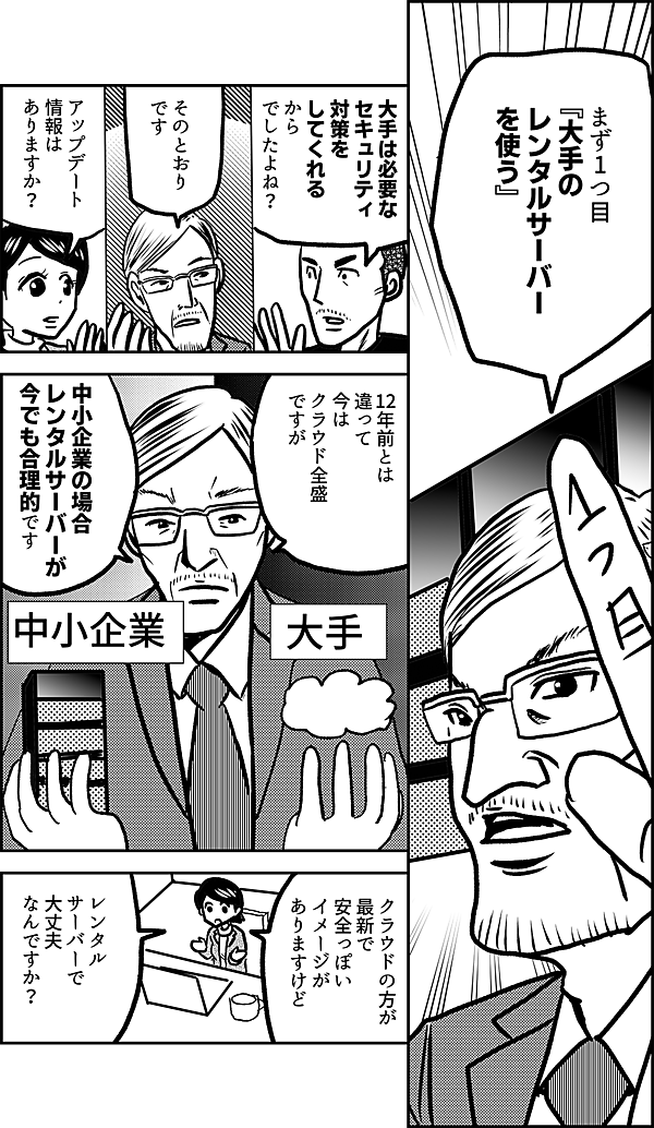 まず1つ目 『大手の レンタルサーバー を使う』 大手は必要な セキュリティ 対策を してくれる から でしたよね？ そのとおり です アップデート 情報は ありますか？ 12年前とは 違って 今は クラウド全盛 ですが 中小企業の場合 レンタルサーバーが 今でも合理的です クラウドの方が 最新で安全っぽい イメージが ありますけど レンタル サーバーで 大丈夫 なんですか？