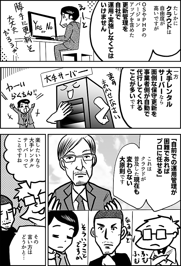 たしかに クラウドは 自由度が 高いですが ＯＳやＰＨＰの バージョン アップを含めた 更新管理を 自社で 運用・実施しなくては いけません 一方 大手レンタル サーバーなら 面倒な保守更新を 事業者側が自動で 代行してくれることが 多いです 「自前での運用管理が 困難であれば プロに任せる」 これは クラウドが 普及した現在も 変わらない 大原則です 楽したいなら 大手レンタル サーバーって ことですね その 言い方は どうかと…