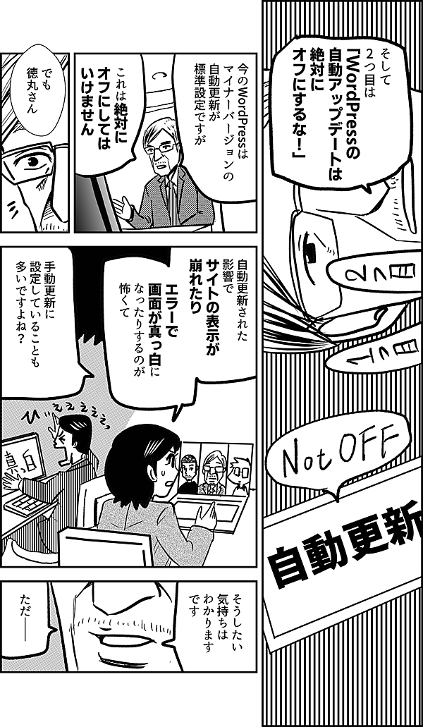 そして 2つ目は 「WordPressの 自動アップデートは 絶対に オフにするな！」 今のWordPressは マイナーバージョンの 自動更新が 標準設定ですが これは絶対に オフにしては いけません でも 徳丸さん 自動更新された 影響で サイトの表示が 崩れたり エラーで 画面が真っ白に なったりするのが 怖くて 手動更新に 設定していることも 多いですよね？ そうしたい 気持ちは わかります です ただ――