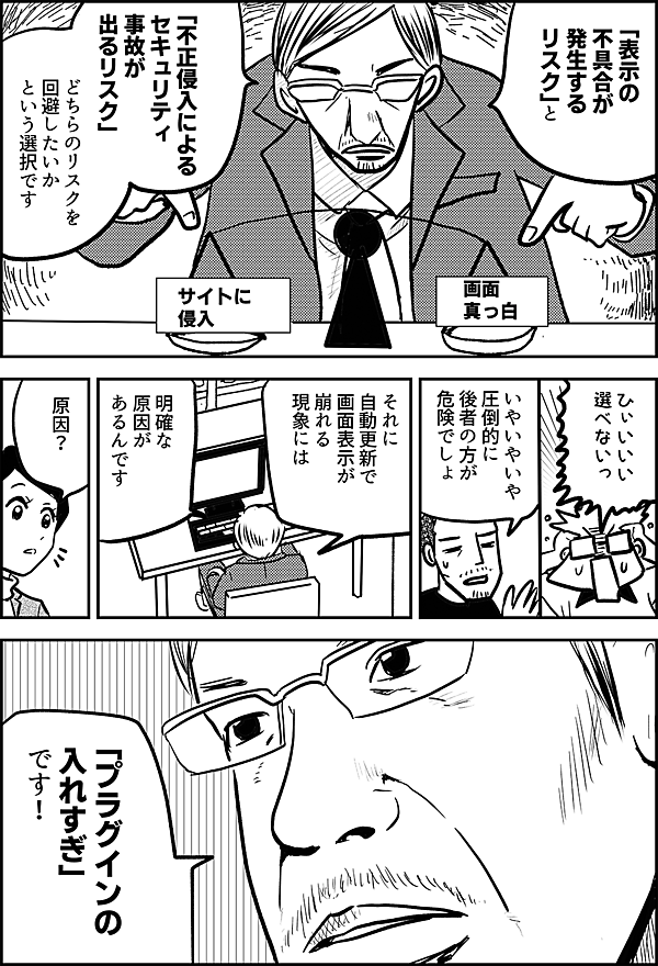 「表示の 不具合が発生する リスク」と 「不正侵入による セキュリティ事故が 出るリスク」 どちらのリスクを 回避したいか という選択です 画面 真っ白 サイトに 侵入 ひぃいいい 選べないっ いやいやいや 圧倒的に 後者の方が 危険でしょ それに 自動更新で 画面表示が 崩れる 現象には 明確な 原因が あるんです 原因？ 「プラグインの 入れすぎ」 です！