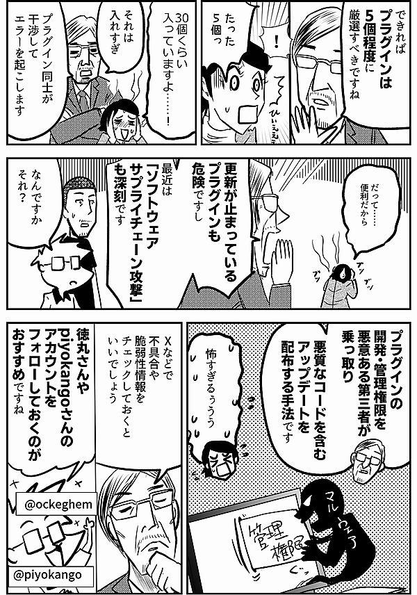 できれば プラグインは 5個程度に 厳選すべきですね ！ たった 5個っ 30個くらい 入っていますよ……！ それは 入れすぎ プラグイン同士が 干渉して エラーを起こします だって…… 便利だから 更新が止まっている プラグインも 危険ですし 最近は 「ソフトウェア サプライチェーン攻撃」 も深刻です なんですか それ？ プラグインの 開発・管理権限を 悪意ある第三者が 乗っ取り 悪質なコードを含む アップデートを 配布する手法です 怖すぎるぅうう Xなどで 不具合や 脆弱性情報を チェックしておくと いいでしょう 徳丸さんや piyokangoさんの アカウントを フォローしておくのが おすすめですね @ockeghem @piyokango
