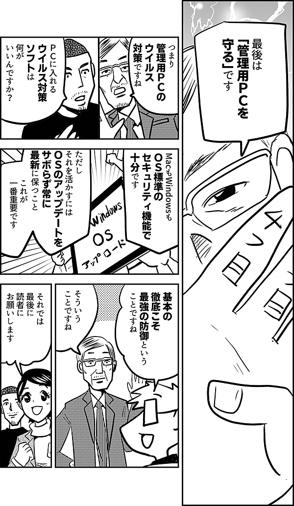 最後は 「管理用ＰＣを 守る」です つまり 管理用ＰＣの ウイルス 対策ですね ＰＣに入れる ウイルス対策 ソフトは 何が いいんですか？ MacもWindowsも ＯＳ標準の セキュリティ機能で 十分です ただしそれを活かすには ＯＳのアップデートを サボらず常に 最新に保つこと これが 一番重要です 基本の 徹底こそ 最強の防御という ことですね そういう ことですね それでは 最後に 読者に お願いします