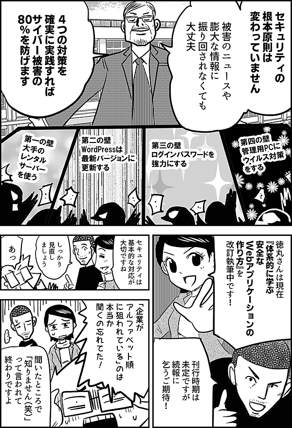 セキュリティの 根本原則は 変わっていません 被害のニュースや 膨大な情報に 振り回されなくても 大丈夫 ４つの対策を 確実に実践すれば サイバー被害の 80％を防げます 徳丸さんは現在 『体系的に学ぶ 安全なWebアプリケーションの作り方』 を改訂執筆中です！ 刊行時期は 未定ですが 続報に乞うご期待！ セキュリティは 基本的な対応が 大切ですね しっかり 見直し ましょう あっ 「企業が アルファベット順 に狙われている」のは 本当か 聞くの忘れてた！ 聞いたところで 「知りません（笑）」 って言われて 終わりですよ