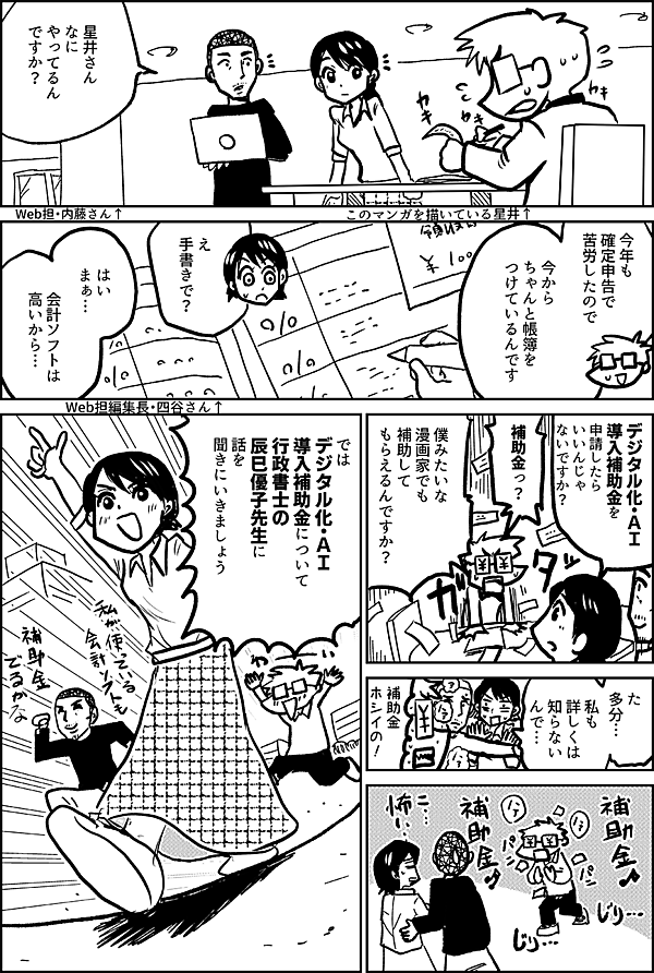 このマンガを描いている星井↑ 星井さん なにやってるんですか？ Web担・内藤さん↑ 今年も 確定申告で 苦労したので 今からちゃんと帳簿を つけているんです え 手書きで？ Web担編集長・四谷さん↑ はい まぁ… 会計ソフトは高いから… デジタル化・ＡＩ 導入補助金を 申請したら いいんじゃないですか 補助金っ？ 僕みたいな 漫画家でも 補助して もらえるんですか？ た 多分… 私も 詳しくは 知らない んで… 補助金 ホシイの！ では デジタル化・ＡＩ 導入補助金について 行政書士の 辰巳優子先生に 話を 聞きにいきましょう