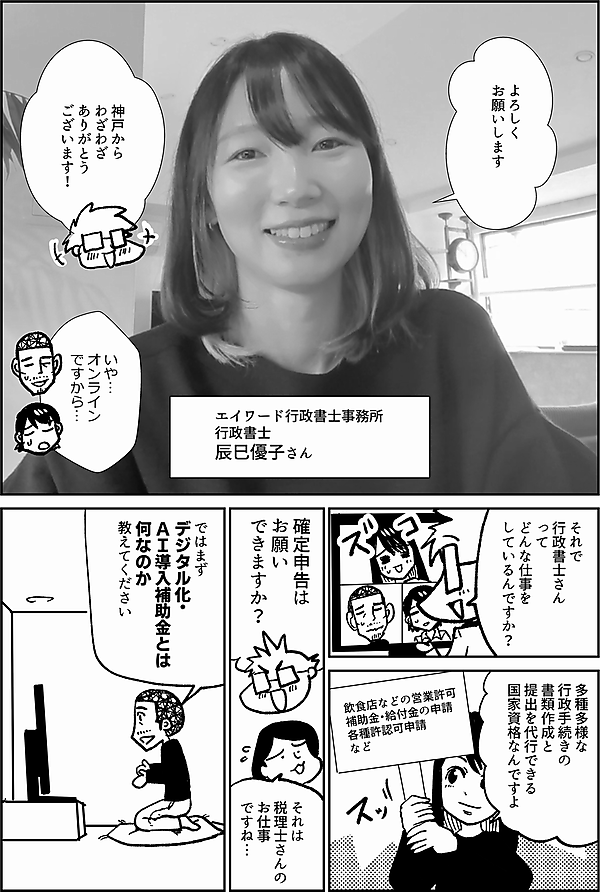 よろしくお願いします エイワード行政書士事務所 行政書士 辰巳優子さん 神戸から わざわざ ありがとう ございます！ いや… オンライン ですから… それで 行政書士さん って どんな仕事を しているんですか？ 行政手続きの書類作成と提出を代行できる 唯一の 国家資格なんですよ 飲食店などの営業許可補助金・給付金の申請各種許認可申請 など 確定申告は お願い できますか？ それは 税理士さんの お仕事 ですね… ではまず デジタル化・ ＡＩ導入補助金とは 何なのか 教えてください