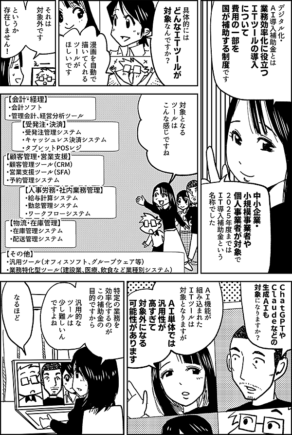 デジタル化・ ＡＩ導入補助金とは 業務効率化に役立つ ＩＴツールの導入について 費用の一部を 国が補助する制度です 中小企業・小規模事業者や 個人事業者が対象で ２０２５年度までは ＩＴ導入補助金という 名称でした 具体的には どんなＩＴツールが 対象なんですか？ 漫画を自動で 描いてくれる ツールが ほしいです それは 対象外です というか 存在しません！ 対象となるツールは こんな感じですね 【会計・経理】 ・会計ソフト ・管理会計、経営分析ツール 【受発注・決済】 ・受発注管理システム ・キャッシュレス決済システム ・タブレットPOSレジ 【顧客管理・営業支援】 ・顧客管理ツール（CRM） ・営業支援ツール（SFA） ・予約管理システム 【人事労務・社内業務管理】 ・給与計算システム ・勤怠管理システム ・ワークフローシステム 【物流・在庫管理】 ・在庫管理システム ・配送管理システム 【その他】 ・汎用ツール（オフィスソフト、グループウェア等） ・業務特化型ツール（建設業、医療、飲食など業種別システム） ＣｈａｔＧＰＴや Ｃｌａｕｄｅなどの 生成ＡＩも 対象になりますか？ ＡＩ機能が 組み込まれた ＩＴツールは 対象となりますが ＡＩ単体では汎用性が高すぎて対象外になる可能性があります 特定の業務を効率化するのがこの補助金の目的ですから、汎用的なツールは少し難しいんですよね なるほど