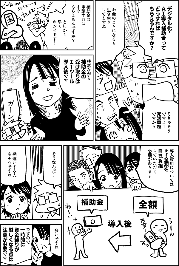 デジタル化・ ＡＩ導入補助金って どうすれば もらえるんですか？ お金のことになると 生き生き してますね そりゃそう ですよ！ 死活問題ですから 補助金は 申請すれば すぐ もらえるんですか？ とにかく 早くホシイです！ 残念ながら 補助金の 受け取りは ＩＴツール 導入後です えええっ ガーン 導入費用については まず全額を 自己負担 していただく 必要があります そうなんだ… 勘違いする人 多そうですね 多いですね ですので 一時的に 資金繰りが 厳しくなる点は 注意が必要です