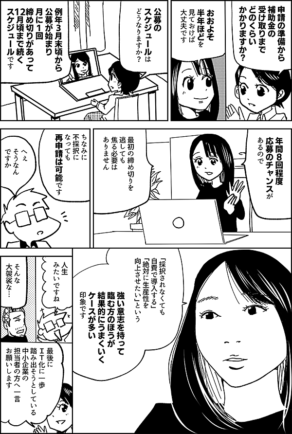 申請の準備から 補助金の受け取りまで どのくらい かかりますか？ おおよそ 半年ほどを 見ておけば 大丈夫です 公募のスケジュールは どうなりますか？ 例年３月末頃から 公募が始まり 月に１回締め切りがあって 12月頃まで続くスケジュールです 年間8回程度 応募のチャンスがあるので 最初の締め切りを 逃しても 焦る必要はありません ちなみに 不採択になっても 再申請は可能です 「採択されなくても 自費で導入する」 「絶対に生産性を 向上させたい」という 強い意志を持って 臨む方のほうが 結果的にうまくいく ケースが多い印象です 人生 みたいですね そんな 大袈裟な… 最後に ＩＴ化に一歩 踏み出そうとしている 中小企業の 担当者の方へ一言 お願いします