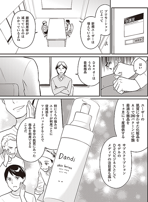 プロモーション
によって

新規ユーザーは
増えているが

継続利用率が
減っているのは
わかっているよね

はい

Ｄａｎｄｉは
うちの
看板商品

ユーザーの
肌質に合わせた化粧品を
AIで280パターンに分類
最適な商品を
1ヵ月に1度提供する

サブスクリプション
モデルの
Ｄ2Ｃビジネスとして
メディアの注目度も高い

特にうちの強みは
ユーザーが利用ごとに
使用感を
フィードバックすることで

より自分の肌質にあった
商品を利用できる
ことだ
