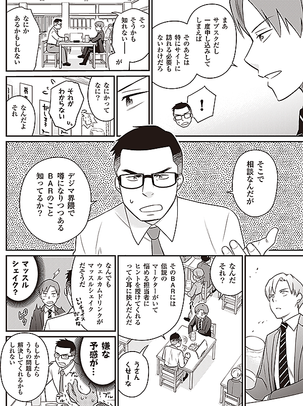 まあ
サブスクだし
一度申し込みして
しまえば
そのあとは
特にサイトに
訪れる必要も
ないわけだろ
！
そっ
そうかも
知れない――
が
なにか
あるかもしれない
なにかって
なに？
それが
わからない
なんだよ
それ
そこで
相談なんだが
デジマ界隈で
噂になりつつある
ＢＡＲのこと
知ってるか？
なんだ
それ？
そのＢＡＲには
伝説の
マーケターがいて
悩める担当者に
ヒントを授けてくれる
って小耳に挟んだんだ
うさん
くせーな
なんでも
ウェルカムドリンクが
マッスルシェイク
だそうだ
マッスル
シェイク？
嫌な
予感が…
もしかしたら
うちの問題も
解決してくれるかも
しれない
