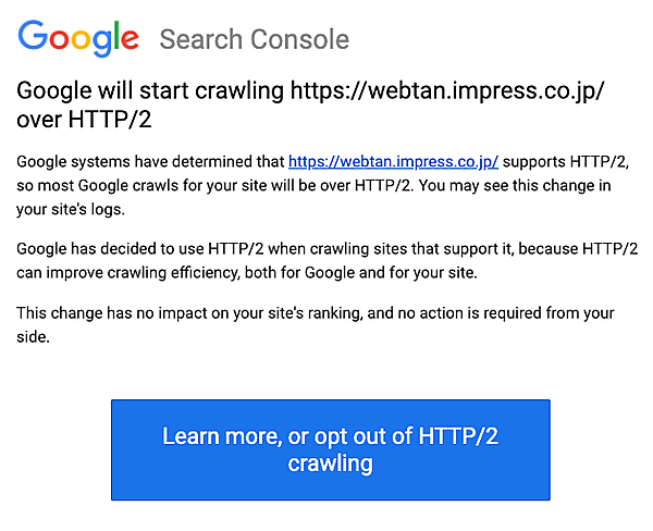 Google will start crawling https://webtan.impress.co.jp/ over HTTP/2. Google systems have determined that https://webtan.impress.co.jp/ supports HTTP/2, so most Google crawls for your site will be over HTTP/2. You may see this change in your site's logs. Google has decided to use HTTP/2 when crawling sites that support it, because HTTP/2 can improve crawling efficiency, both for Google and for your site. This change has no impact on your site's ranking, and no action is required from your side.
