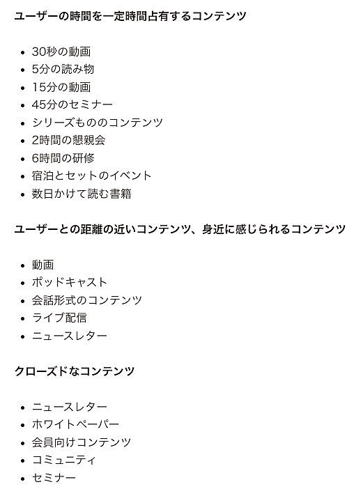 
「最終的に固有名詞で指名検索される」ための取り組みのアイデア

●ユーザーの時間を一定時間占有するコンテンツ
・30秒の動画
・5分の読み物
・15分の動画
・45分のセミナー
・シリーズもののコンテンツ
・2時間の懇親会
・6時間の研修
・宿泊とセットのイベント
・数日かけて読む書籍

●ユーザーとの距離の近いコンテンツ、身近に感じられるコンテンツ
・動画
・ポッドキャスト
・会話形式のコンテンツ
・ライブ配信
・ニュースレター

●クローズドなコンテンツ
・ニュースレター
・ホワイトペーパー
・会員向けコンテンツ
・コミュニティ
・セミナー
