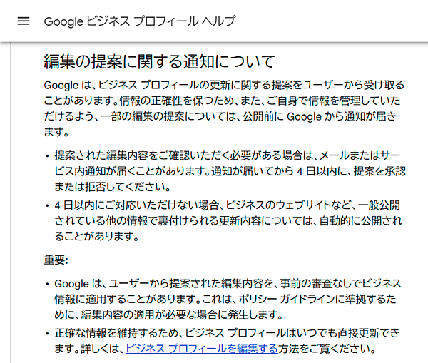 編集の提案に関する通知について
Google は、ビジネス プロフィールの更新に関する提案をユーザーから受け取ることがあります。情報の正確性を保つため、また、ご自身で情報を管理していただけるよう、一部の編集の提案については、公開前に Google から通知が届きます。
・提案された編集内容をご確認いただく必要がある場合は、メールまたはサービス内通知が届くことがあります。通知が届いてから 4 日以内に、提案を承認または拒否してください。
・4 日以内にご対応いただけない場合、ビジネスのウェブサイトなど、一般公開されている他の情報で裏付けられる更新内容については、自動的に公開されることがあります。
重要:
・Google は、ユーザーから提案された編集内容を、事前の審査なしでビジネス情報に適用することがあります。これは、ポリシー ガイドラインに準拠するために、編集内容の適用が必要な場合に発生します。
・正確な情報を維持するため、ビジネス プロフィールはいつでも直接更新できます。詳しくは、ビジネス プロフィールを編集する方法をご覧ください。