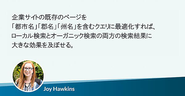 企業サイトの既存のページを「都市名」「郡名」「州名」を含むクエリに合わせて最適化すれば、ローカル検索とオーガニック検索の両方の検索結果に大きな効果を及ぼせる。