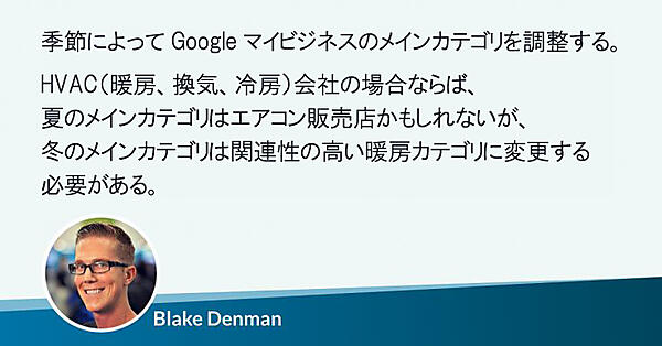 季節によってGoogleマイビジネスのメインカテゴリを調整する。
HVAC（暖房、換気、冷房）会社の場合ならば、
夏のメインカテゴリはエアコン販売店かもしれないが、
冬のメインカテゴリは関連性の高い暖房カテゴリに変更する必要がある。