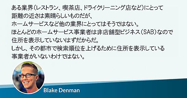 特定の種類の業界（レストラン、喫茶店、ドライクリーニング店など）にとって距離の近さは素晴らしいものだが、ホームサービスなど他の業界にとってはそうではない。ほとんどのホームサービス事業者は非店舗型ビジネス（SAB）なので住所を表示していないはずだからだ。
しかし、その都市で検索順位を上げるために住所を表示している事業者がいないわけではない。
