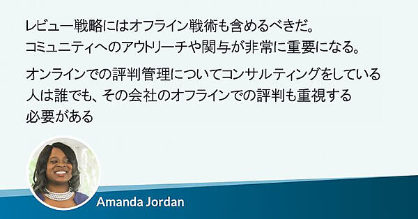 レビュー戦略にはオフライン戦術も含めるべきだ。コミュニティへのアウトリーチや関与が非常に重要になる。オンラインでの評判管理についてコンサルティングをしている人は誰でも、その会社のオフラインでの評判も重視する必要がある
