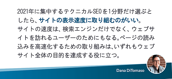 2021年に集中するテクニカルSEOを1分野だけ選ぶとしたら、サイトの表示速度に取り組むのがいい。サイトの速度は、検索エンジンだけでなく、ウェブサイトを訪れるユーザーのためにもなる。ページの読み込みを高速化するための取り組みは、いずれもウェブサイト全体の目的を達成する役に立つ。