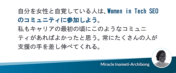 自分を女性と自覚している人は、Women in Tech SEOのコミュニティに参加しよう。私もキャリアの最初の頃にこのようなコミュニティがあればよかったと思う。常にたくさんの人が支援の手を差し伸べてくれる。