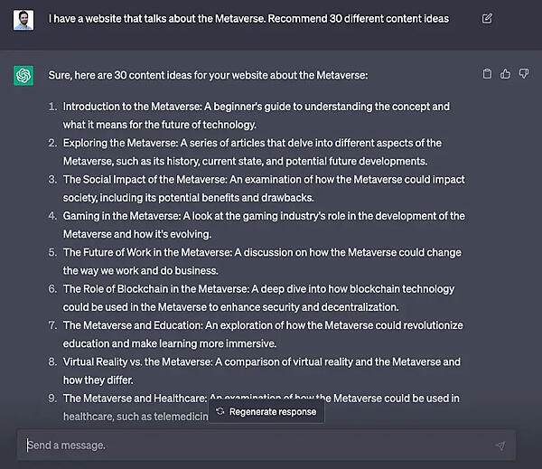 
●プロンプト：
I have a website that talks about the Metaverse. Recommend 30 different content ideas
●ChatGPTの回答
Sure, here are 30 content ideas for your website about the Metaverse:
1. Introduction to the Metaverse: A beginner's guide to understanding the concept and what it means for the future of technology.
2. Exploring the Metaverse: A series of articles that delve into different aspects of the Metaverse, such as its history, current state, and potential future developments.
3. The Social Impact of the Metaverse: An examination of how the Metaverse could impact society, including its potential benefits and drawbacks.
4. Gaming in the Metaverse: A look at the gaming industry's role in the development of the Metaverse and how it's evolving.
5. The Future of Work in the Metaverse: A discussion on how the Metaverse could change the way we work and do business.
6. The Role of Blockchain in the Metaverse: A deep dive into how blockchain technology could be used in the Metaverse to enhance security and decentralization.
7. The Metaverse and Education: An exploration of how the Metaverse could revolutionize education and make learning more immersive.
8. Virtual Reality vs. the Metaverse: A comparison of virtual reality and the Metaverse and how they differ.
...
