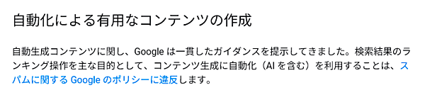 自動生成コンテンツに関し、Google は一貫したガイダンスを提示してきました。検索結果のランキング操作を主な目的として、コンテンツ生成に自動化（AI を含む）を利用することは、スパムに関する Google のポリシーに違反します。