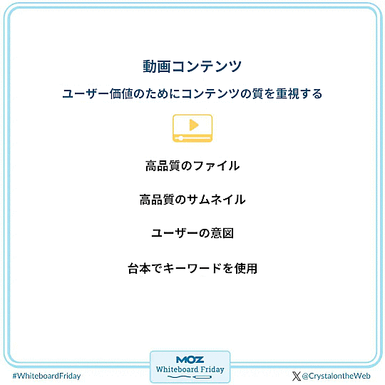 ●動画コンテンツ
ユーザー価値のためにコンテンツの質を重視する
・高品質なファイル
・高品質なサムネイル
・ユーザーの意図
・台本でキーワードを使用

