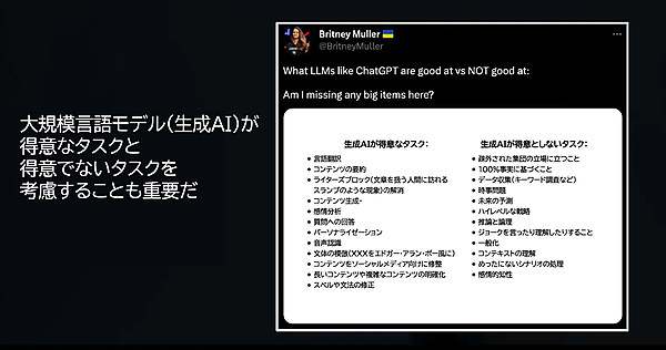 大規模言語モデル（生成AI）が得意なタスクと得意でないタスクを考慮することも重要だ
生成AIが得意なタスク：
・言語翻訳
・コンテンツの要約
・ライターズブロック（文章を扱う人間に訪れるスランプのような現象）の解消
・コンテンツ生成・
・感情分析
・質問への回答
・パーソナライゼーション
・音声認識
・文体の模倣（XXXをエドガー・アラン・ポー風に）
・コンテンツをソーシャルメディア向けに修整
・長いコンテンツや複雑なコンテンツの明確化
・スペルや文法の修正
生成AIが得意としないタスク：
・疎外された集団の立場に立つこと
・100％事実に基づくこと
・データ収集（キーワード調査など）
・時事問題
・未来の予測
・ハイレベルな戦略
・推論と論理
・ジョークを言ったり理解したりすること
・一般化
・コンテキストの理解
・めったにないシナリオの処理
・感情的知性
