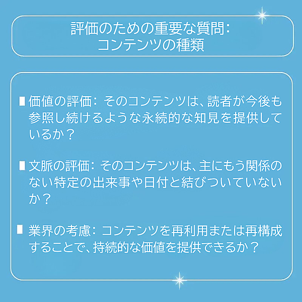  評価のための重要な質問 価値の評価：そのコンテンツは、読者が今後も参照し続けるような永続的な知見を提供しているか？ 文脈の評価：そのコンテンツは、主にもう関係のない特定の出来事や日付と結びついていないか？ 業界の考慮：コンテンツを再利用または再構成することで、持続的な価値を提供できるか？ 