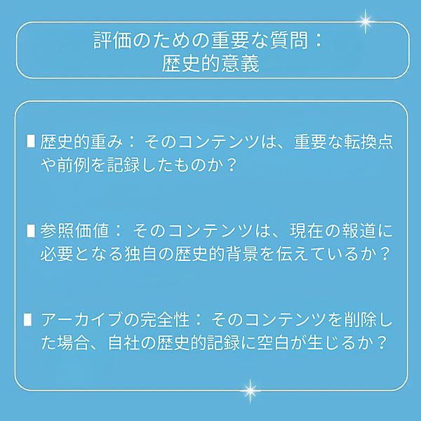 歴史的重み：そのコンテンツは、重要な転換点や前例を記録したものか？ 参照価値：そのコンテンツは、現在の報道に必要となる独自の歴史的背景を伝えているか？ アーカイブの完全性：そのコンテンツを削除した場合、自社の歴史的記録に空白が生じるか？