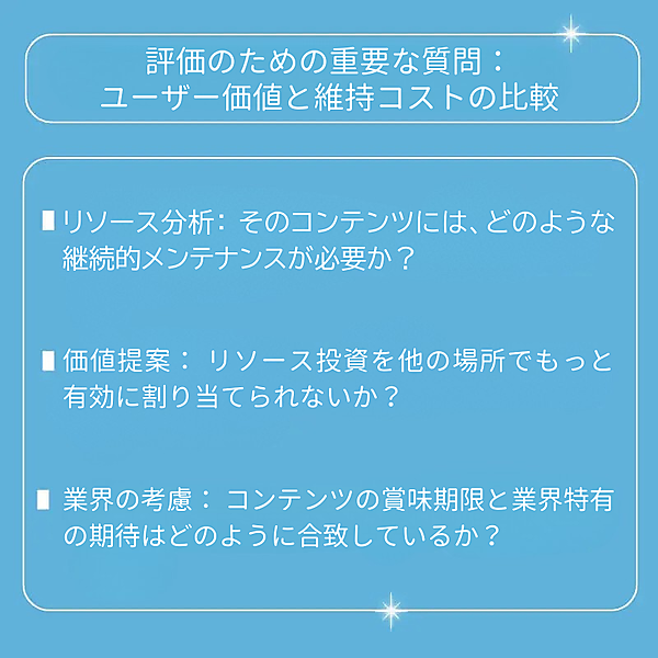 リソース分析：そのコンテンツには、どのような継続的メンテナンスが必要か？ 価値提案：リソース投資を他の場所でもっと有効に割り当てられないか？ 業界の考慮：コンテンツの賞味期限と業界特有の期待はどのように合致しているか？