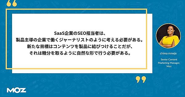 SaaS企業のSEO担当者は、製品主導の企業で働くジャーナリストのように考える必要がある。 新たな目標はコンテンツを製品に結びつけることだが、それは糖分を取るように自然な形で行う必要がある。 Moz シニアコンテンツマーケティングマネージャー チマ・メジェ