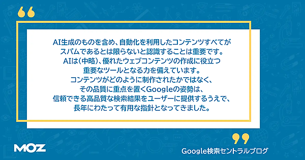 Google検索セントラルブログを引用した画像。「AI生成のものを含め、自動化を利用したコンテンツすべてがスパムであるとは限らないことを認識することは重要です。 AIは（中略）、優れたウェブコンテンツの作成に役立つ重要なツールとなる力を備えています。 コンテンツがどのように制作されたかではなく、その品質に重点を置くGoogleの姿勢は、信頼できる高品質な検索結果をユーザーに提供するうえで、長年にわたって有用な指針となってきました。」