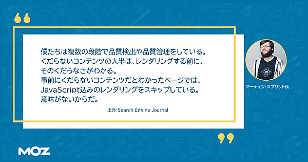 「僕たちは複数の段階で品質検出や品質管理をしているし、くだらないコンテンツの大半は、JavaScriptを使っていなくても、そのくだらなさがわかる。事前にくだらないコンテンツだとわかったら、レンダリングをスキップしている。意味がないからだ。」（マーティン・スプリット氏）出典：Search Engine Journal