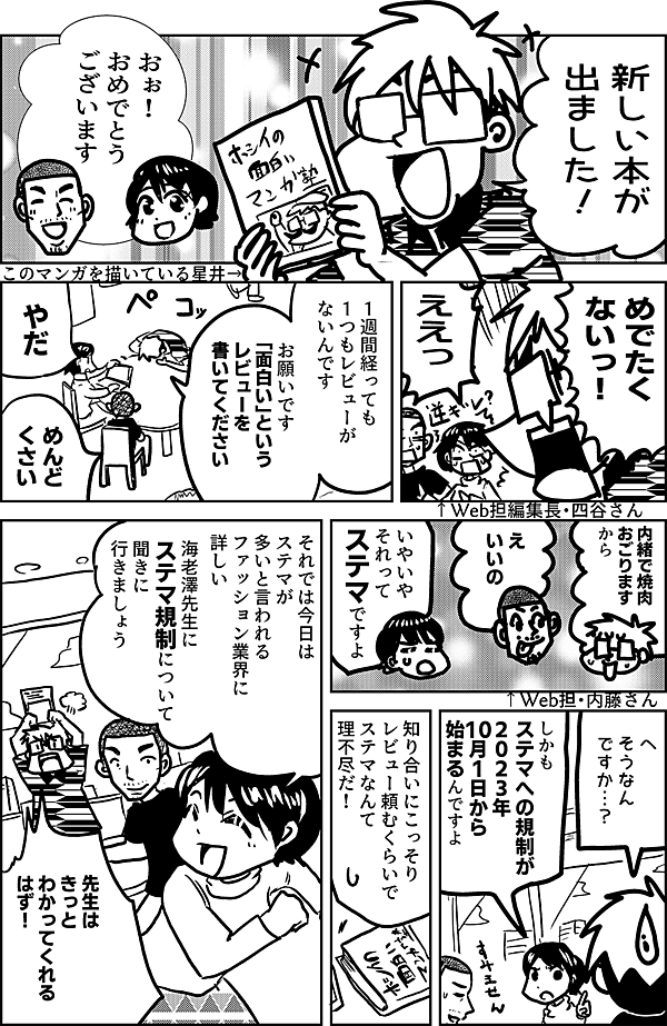 新しい本が 出ました！  おぉ！ おめでとう ございます ↑Web担編集長・四谷さん  めでたく ないっ！ ↑このマンガを描いている星井  ええっ  １週間経っても １つもレビューが ないんです  お願いです　 「面白い」という レビューを 書いてください  やだ  めんど くさい  内緒で焼肉 おごります から  え　 いいの ↑Web担・内藤さん  いやいや それって ステマですよ  へ そうなん ですか…？  しかも ステマへの規制が ２０２３年 10月1日から 始まるんですよ  知り合いにこっそり レビュー頼むくらいで ステマなんて 理不尽だ！  それでは今日は ステマが多いと言われる ファッション業界に 詳しい 海老澤先生に ステマ規制について 聞きに行きましょう  先生は きっと わかってくれる はず！