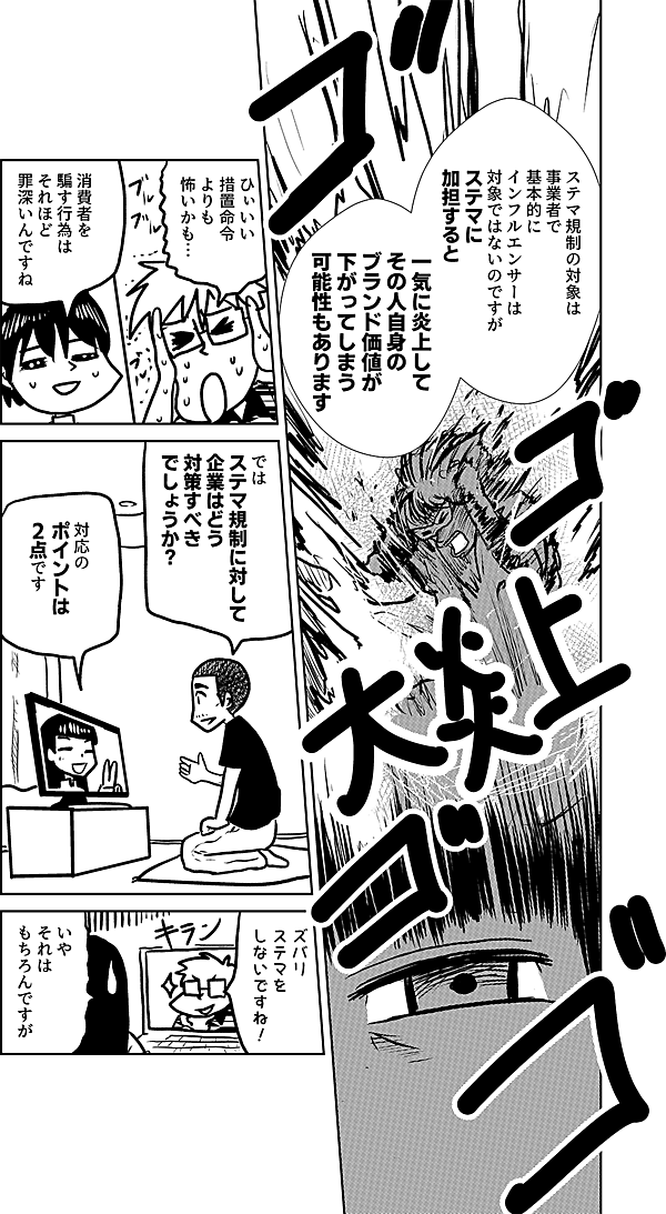 ステマ規制の対象は事業者で 基本的に インフルエンサーは 対象ではないのですが ステマに 加担すると  一気に炎上して その人自身の ブランド価値が 下がってしまう 可能性も あります  ひぃいい 措置命令よりも 怖いかも…  消費者を 騙す行為は それほど 罪深いんですね  では ステマ規制に対して 企業はどう 対策すべき でしょうか？  対応の ポイントは 2点です  ズバリ ステマを しないですね！  いや それは もちろんですが