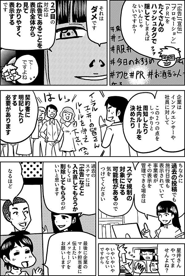 「広告」「宣伝」 「プロモーション」 「ＰＲ」を たくさんの ハッシュタグで 隠してしまえば いいんじゃ ないですか？  それはダメです  2つ目の対応は 広告であることを 表示全体から見て わかりやすく 表示する です  で… ですよね  企業は インフルエンサーや 社員に対して  この2つの点を しっかりと 周知したり 社内ルールを決めたり 契約書に明記したり する必要があります  ちなみに 過去の投稿でも施行日後も表示されていて 事業者がその表示を管理できる場合は ステマ規制の 対象になる可能性があるので 気をつけてください  ええ それじゃあ 過去のステマは どうしたら いいんですか？   その反応… 星井さん やってま せんよね？  いやいやいや やってない ですから  過去の ステマには 「広告」などと 入れ直してもらうか もしくは 削除してもらうのが いいと思います  なるほど  最後に企業の マーケ担当者に 伝えたい メッセージを お願いします 
