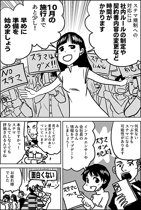 ステマ規制への対応には 社内ルールの制定や 契約書内容の変更など 時間が かかります  10月の 施行まで あと少し！  早めに 準備を 始めましょう  何気ない つぶやきも ステマになる 可能性があります  インフルエンサーや 会社員の みなさん 情報をアップデート しましょう！    あ 見てください 星井さんの本に レビューが ついています  本当ですかっ！ ステマ なんてしなくても 評価されるんですね  面白くない  お疲れ様 でした