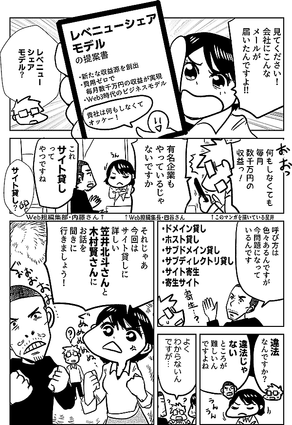 見てください 会社にこんな メールが 届いたんですよ ↑Web担編集長・四谷さん レベニュー シェア モデル の提案書 ・新たな収益源を創出 ・費用ゼロで 毎月数千万円の収益が実現 ・Web3時代のビジネスモデル 貴社は何もしなくて オッケー！ レベニュー シェア モデル？ 何もしなくても 毎月 数千万円の 収益っ！ ↑このマンガを描いている星井 誰でも知っている 有名企業も やっているじゃ ないですか これ サイト貸し ってやつですね ↑Web担編集部・内藤さん サイト貸し？ 呼び方は 色々あるんですが 今問題になって いるんです ・ドメイン貸し ・ホスト貸し ・サブドメイン貸し ・サブディレクトリ貸し ・サイト寄生 ・寄生サイト 違法 なんですか？ 違法じゃ ない ところが 難しいん ですよね よく わからないん ですが… それじゃあ 今回は サイト貸しに 詳しい 笠井北斗さんと 木村賢さんに お話を 聞きに 行きましょう！
