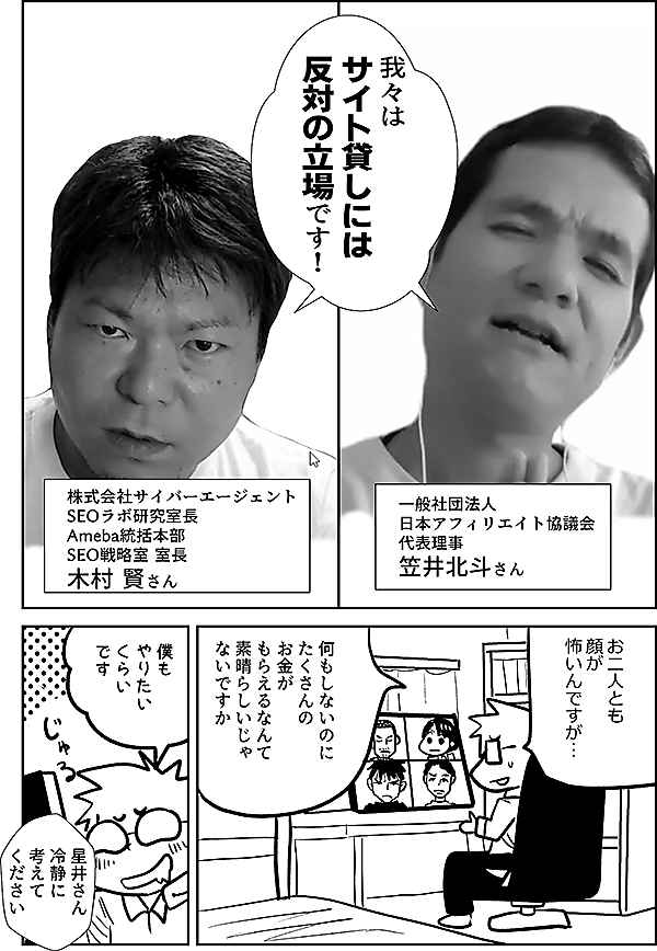我々は サイト貸しには 反対の立場です！  一般社団法人日本アフィリエイト協議会 代表理事 笠井北斗さん  株式会社サイバーエージェント SEOラボ研究室長 Ameba統括本部 SEO戦略室 室長 木村 賢さん  お二人とも 顔が 怖いんですが…  何もしないのに たくさんの お金が もらえるなんて 素晴らしいじゃ ないですか  僕も やりたい くらい です  星井さん 冷静に 考えて ください