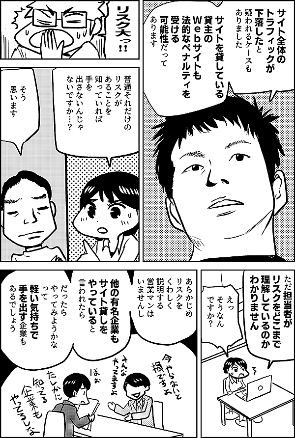 サイト全体の トラフィックが 下落したと疑われるケースも ありました サイトを貸している 貸主のＷｅｂサイトも 法的なペナルティを 受ける 可能性だって あります リスク大っ!! 普通それだけの リスクが あることを 知っていれば 手を 出さないんじゃ ないですか…？ そう 思います ただ担当者が リスクをどこまで 理解しているのか わかりません えっ そうなん ですか？ あらかじめ リスクをくわしく 説明する 営業マンは いませんし 他の有名企業も サイト貸しを やっていると 言われたら だったら やってみようかな って 軽い気持ちで 手を出す企業も あるでしょう